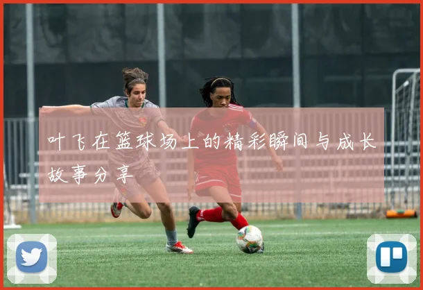 叶飞在篮球场上的精彩瞬间与成长故事分享