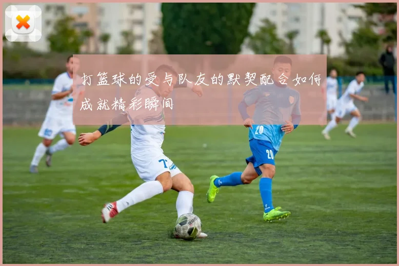 打篮球的受与队友的默契配合如何成就精彩瞬间