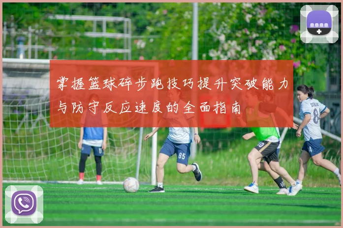 掌握篮球碎步跑技巧提升突破能力与防守反应速度的全面指南