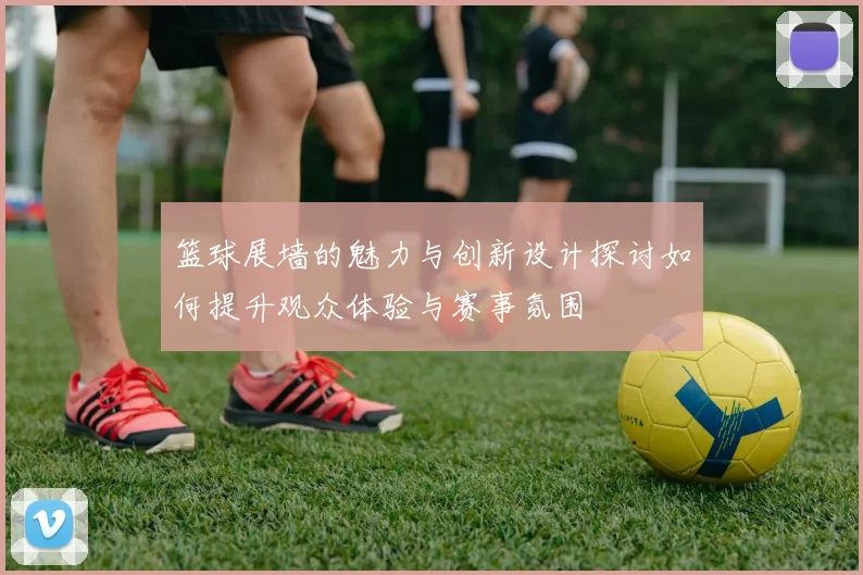 篮球展墙的魅力与创新设计探讨如何提升观众体验与赛事氛围