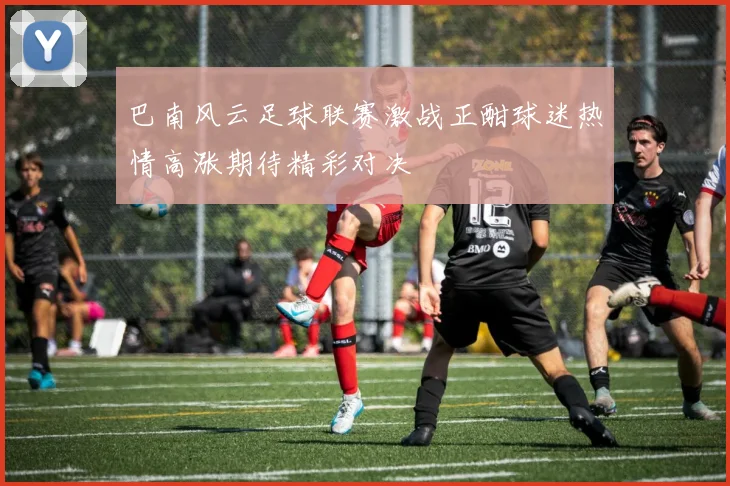 巴南风云足球联赛激战正酣球迷热情高涨期待精彩对决