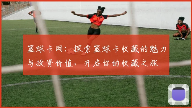 篮球卡网：探索篮球卡收藏的魅力与投资价值，开启你的收藏之旅